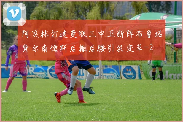 阿莫林打造曼联三中卫新阵布鲁诺费尔南德斯后撤后腰引发变革