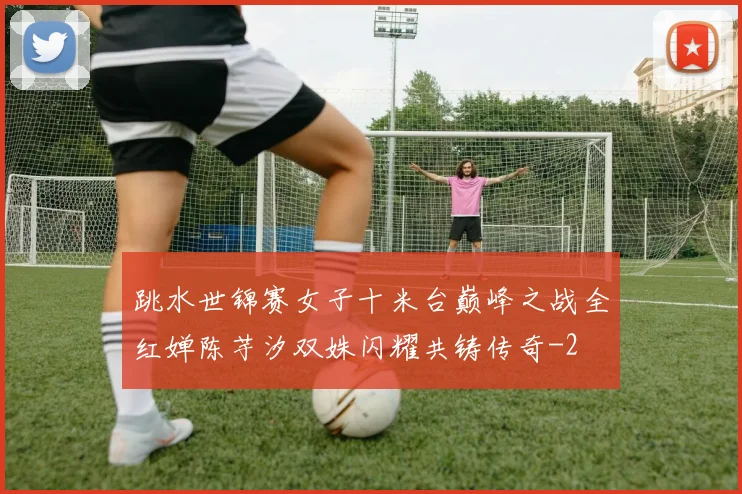 跳水世锦赛女子十米台巅峰之战全红婵陈芋汐双姝闪耀共铸传奇