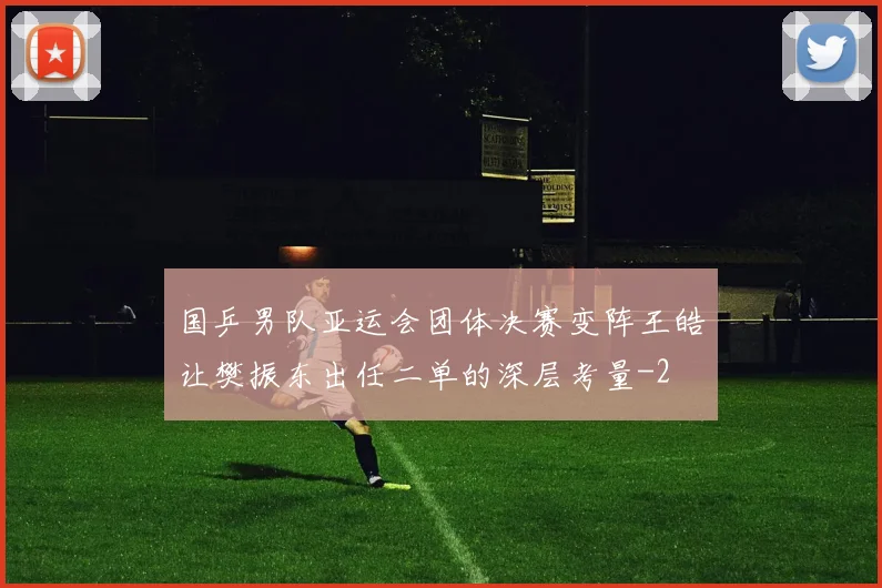 国乒男队亚运会团体决赛变阵王皓让樊振东出任二单的深层考量