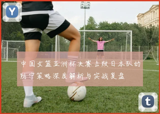 中国女篮亚洲杯决赛击败日本队的防守策略深度解析与实战复盘