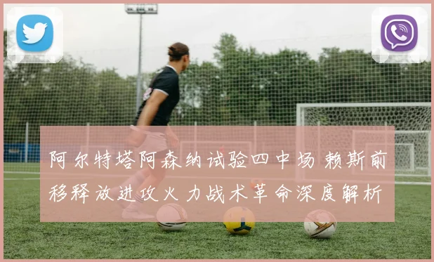 阿尔特塔阿森纳试验四中场 赖斯前移释放进攻火力战术革命深度解析