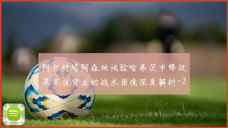阿尔特塔阿森纳试验哈弗茨中锋效果不佳背后的战术困境深度解析