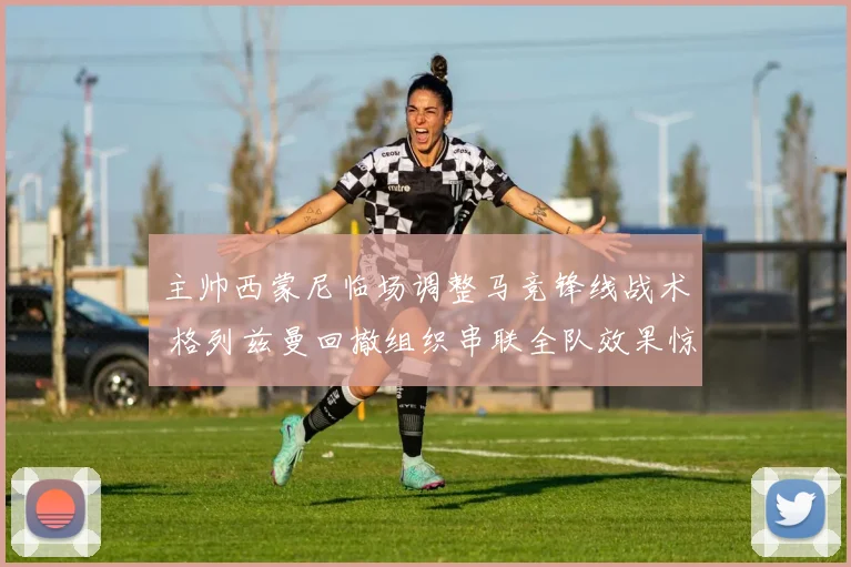 主帅西蒙尼临场调整马竞锋线战术 格列兹曼回撤组织串联全队效果惊人