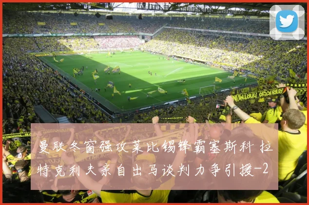 曼联冬窗强攻莱比锡锋霸塞斯科 拉特克利夫亲自出马谈判力争引援
