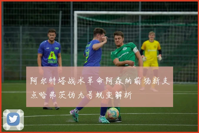 阿尔特塔战术革命阿森纳前场新支点哈弗茨伪九号蜕变解析