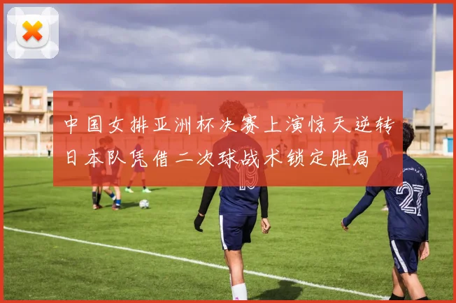 中国女排亚洲杯决赛上演惊天逆转日本队凭借二次球战术锁定胜局