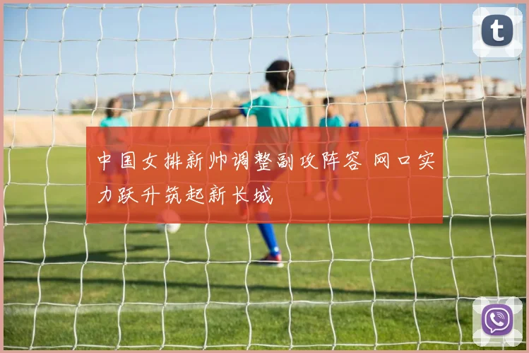 中国女排新帅调整副攻阵容 网口实力跃升筑起新长城