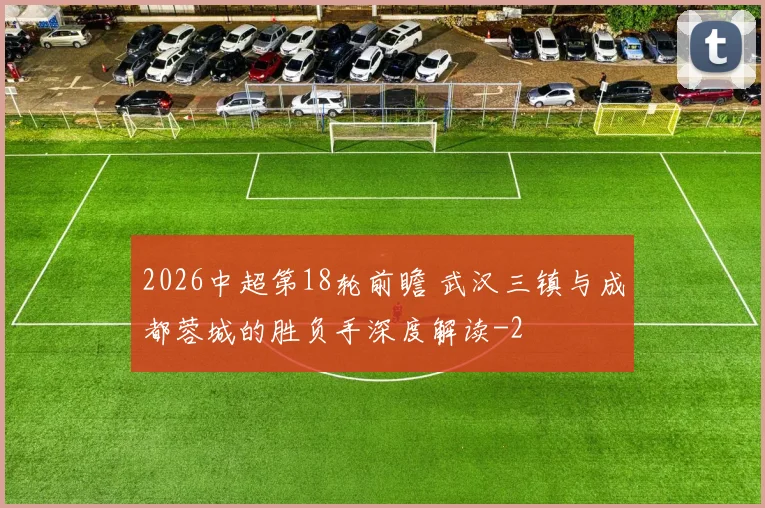 2026中超第18轮前瞻 武汉三镇与成都蓉城的胜负手深度解读