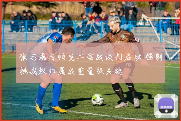 张志磊与帕克二番战谈判启动 强制挑战权归属成重量级关键
