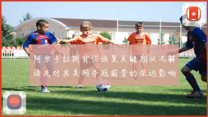 阿尔卡拉斯背伤恢复关键期状况解读及对其美网夺冠前景的深远影响