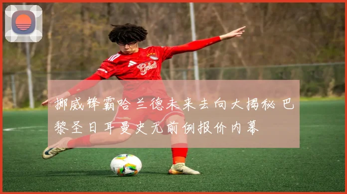 挪威锋霸哈兰德未来去向大揭秘 巴黎圣日耳曼史无前例报价内幕