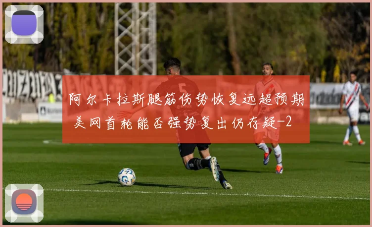 阿尔卡拉斯腿筋伤势恢复远超预期 美网首轮能否强势复出仍存疑