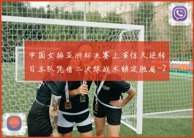 中国女排亚洲杯决赛上演惊天逆转日本队凭借二次球战术锁定胜局