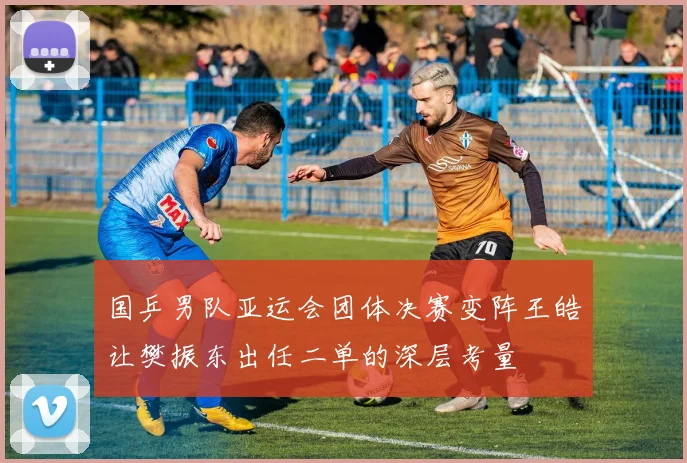国乒男队亚运会团体决赛变阵王皓让樊振东出任二单的深层考量