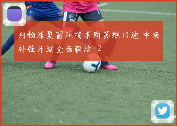 利物浦夏窗压哨求购苏维门迪 中场补强计划全面解读
