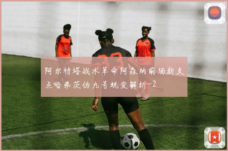 阿尔特塔战术革命阿森纳前场新支点哈弗茨伪九号蜕变解析