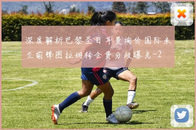 深度解析巴黎圣日耳曼询价国际米兰前锋图拉姆转会费分歧曝光
