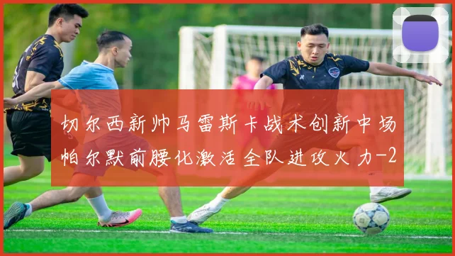 切尔西新帅马雷斯卡战术创新中场帕尔默前腰化激活全队进攻火力