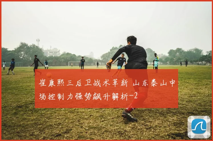 崔康熙三后卫战术革新 山东泰山中场控制力强势飙升解析