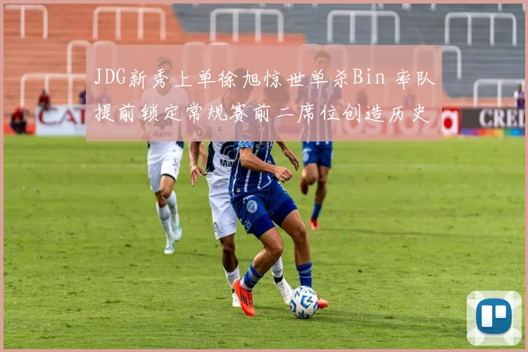 JDG新秀上单徐旭惊世单杀Bin 率队提前锁定常规赛前二席位创造历史