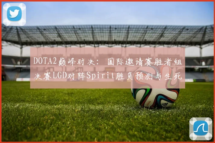 DOTA2巅峰对决:国际邀请赛胜者组决赛LGD对阵Spirit胜负预测与生死局关键博弈透视
