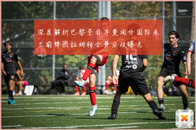 深度解析巴黎圣日耳曼询价国际米兰前锋图拉姆转会费分歧曝光