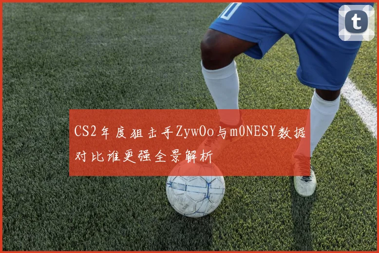 CS2年度狙击手ZywOo与m0NESY数据对比谁更强全景解析