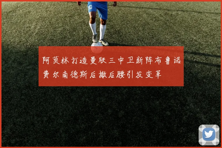 阿莫林打造曼联三中卫新阵布鲁诺费尔南德斯后撤后腰引发变革