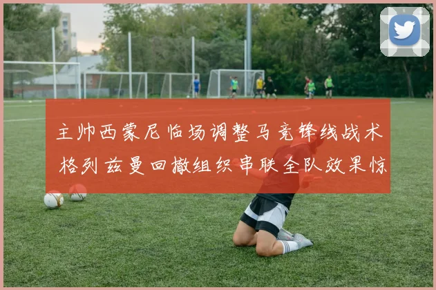 主帅西蒙尼临场调整马竞锋线战术 格列兹曼回撤组织串联全队效果惊人