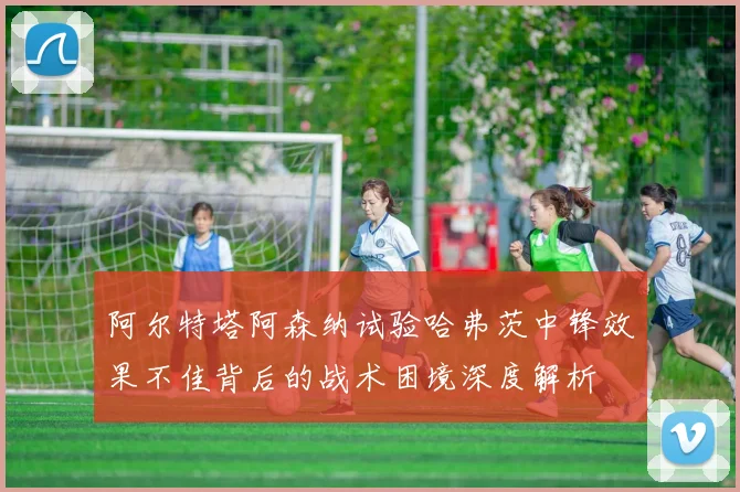阿尔特塔阿森纳试验哈弗茨中锋效果不佳背后的战术困境深度解析