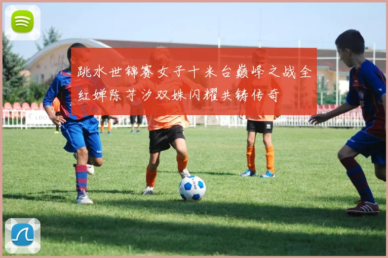 跳水世锦赛女子十米台巅峰之战全红婵陈芋汐双姝闪耀共铸传奇