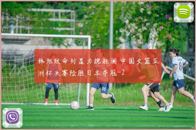 韩旭致命封盖力挽狂澜 中国女篮亚洲杯决赛险胜日本夺冠