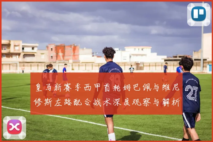皇马新赛季西甲首轮姆巴佩与维尼修斯左路配合战术深度观察与解析