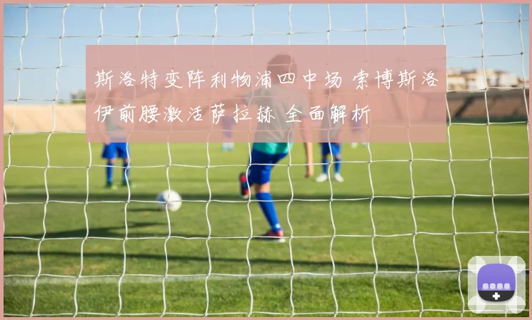 斯洛特变阵利物浦四中场 索博斯洛伊前腰激活萨拉赫 全面解析
