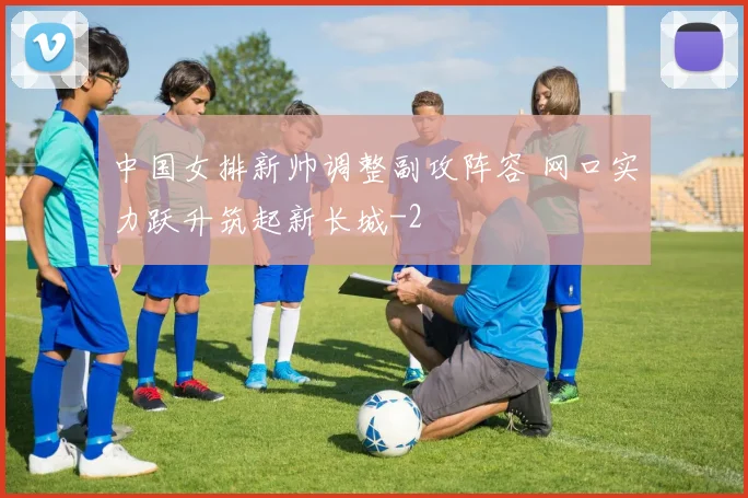 中国女排新帅调整副攻阵容 网口实力跃升筑起新长城