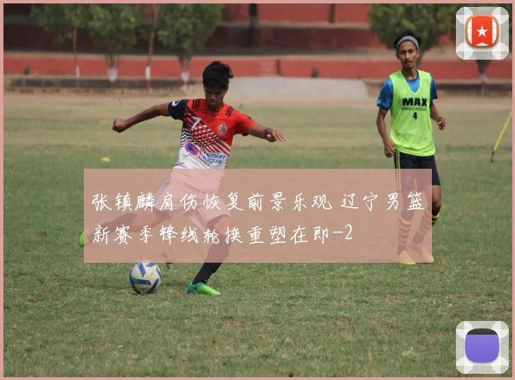 张镇麟肩伤恢复前景乐观 辽宁男篮新赛季锋线轮换重塑在即
