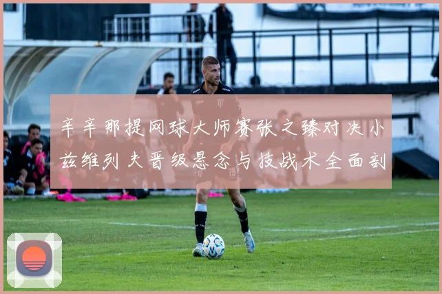 辛辛那提网球大师赛张之臻对决小兹维列夫晋级悬念与技战术全面剖析
