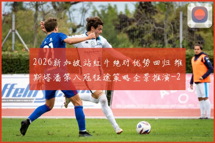 2026新加坡站红牛绝对优势回归 维斯塔潘第八冠征途策略全景推演